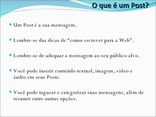 O que é um Post? Um Post é a sua mensagem.  Lembre-se das dicas de “como escrever para a Web”. Lembre-se de adequar a mensagem ao seu público alvo. Você pode inserir conteúdo textual, imagem, vídeo e áudio em seus Posts. Você pode taguear e categorizar suas mensagens, além de resumir entre outras opções. 