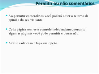 Permitir ou não comentários Ao permitir comentários você poderá obter o retorno da opinião do seu visitante. Cada página tem este controle independente, portanto algumas páginas você pode permitir e outras não. Avalie cada caso e faça sua opção. 