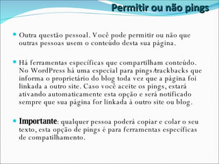 Permitir ou não pings Outra questão pessoal. Você pode permitir ou não que outras pessoas usem o conteúdo desta sua página. Há ferramentas específicas que compartilham conteúdo. No WordPress há uma especial para pings/trackbacks que informa o proprietário do blog toda vez que a página foi linkada a outro site. Caso você aceite os pings, estará ativando automaticamente esta opção e será notificado sempre que sua página for linkada à outro site ou blog. Importante : qualquer pessoa poderá copiar e colar o seu texto, esta opção de pings é para ferramentas específicas de compatilhamento. 