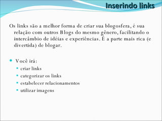 Inserindo links Os links são a melhor forma de criar sua blogosfera, é sua relação com outros Blogs do mesmo gênero, facilitando o intercâmbio de idéias e experiências. É a parte mais rica (e divertida) de blogar. Você irá: criar links categorizar os links estabelecer relacionamentos utilizar imagens 