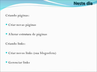 Neste dia Criando páginas: Criar novas páginas Alterar estrutura de páginas Criando links: Criar novos links (sua blogosfera) Gerenciar links 