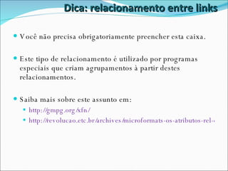 Dica: relacionamento entre links Você não precisa obrigatoriamente preencher esta caixa. Este tipo de relacionamento é utilizado por programas especiais que criam agrupamentos à partir destes relacionamentos. Saiba mais sobre este assunto em: http://gmpg.org/xfn/ http://revolucao.etc.br/archives/microformats-os-atributos-rel-e-rev/ 