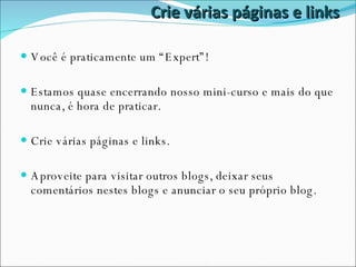 Crie várias páginas e links Você é praticamente um “Expert”! Estamos quase encerrando nosso mini-curso e mais do que nunca, é hora de praticar. Crie várias páginas e links.  Aproveite para visitar outros blogs, deixar seus comentários nestes blogs e anunciar o seu próprio blog. 
