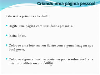 Criando uma página pessoal Esta será a primeira atividade: Digite uma página com seus dados pessoais. Insira links. Coloque uma foto sua, ou ilustre com alguma imagem que você goste. Coloque algum vídeo que conte um pouco sobre você, sua música predileta ou um  hobby . 