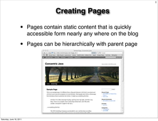 1


                                     Creating Pages

                     •    Pages contain static content that is quickly
                          accessible form nearly any where on the blog

                     •    Pages can be hierarchically with parent page




Saturday, June 18, 2011
 