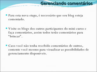 Gerenciando comentários Para esta nova etapa, é necessário que seu blog esteja comentado. Visite os blogs dos outros participantes do mini-curso e faça comentários, assim todos terão comentários para “brincar”.  Caso você não tenha recebido comentários de outros, comente você mesmo para visualizar as possibilidades de gerenciamento disponíveis. 