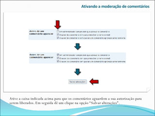 Ativando a moderação de comentários Ative a caixa indicada acima para que os comentários aguardem a sua autorização para serem liberados. Em seguida dê um clique na opção “Salvar alterações”. 