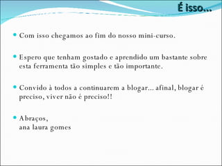 É isso... Com isso chegamos ao fim do nosso mini-curso. Espero que tenham gostado e aprendido um bastante sobre esta ferramenta tão simples e tão importante. Convido à todos a continuarem a blogar... afinal, blogar é preciso, viver não é preciso!! Abraços, ana laura gomes 
