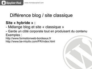 Différence blog / site classique
Site « hybride » :
- Mélange blog et site « classique »
- Garde un côté corporate tout en produisant du contenu
Exemples :
http://www.formationweb-bordeaux.fr
http://www.be-intuitiv.com/FR/index.html
 