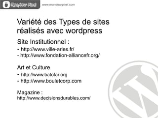 Variété des Types de sites
réalisés avec wordpress
Site Institutionnel :
- http://www.ville-arles.fr/
- http://www.fondation-alliancefr.org/

Art et Culture
- http://www.batofar.org
- http://www.bouletcorp.com

Magazine :
http://www.decisionsdurables.com/
 