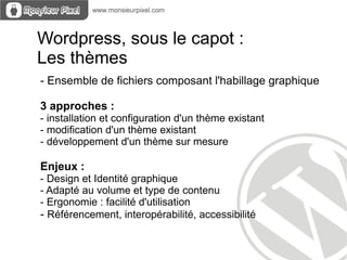 Wordpress, sous le capot :
Les thèmes
- Ensemble de fichiers composant l'habillage graphique

3 approches :
- installation et configuration d'un thème existant
- modification d'un thème existant
- développement d'un thème sur mesure

Enjeux :
- Design et Identité graphique
- Adapté au volume et type de contenu
- Ergonomie : facilité d'utilisation
- Référencement, interopérabilité, accessibilité
 