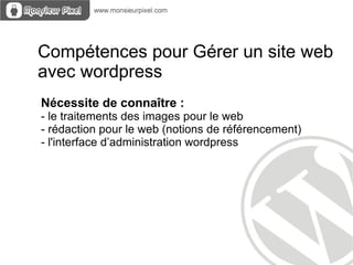 Compétences pour Gérer un site web
avec wordpress
Nécessite de connaître :
- le traitements des images pour le web
- rédaction pour le web (notions de référencement)
- l'interface d’administration wordpress
 