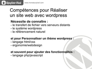 Compétences pour Réaliser
un site web avec wordpress
Nécessite de connaître :
- le transfert de fichier vers serveurs distants
- le système wordpress
- le référencement naturel

et pour Personnaliser un thème wordpress :
- langage html/css
- ergonomie/webdesign

et souvent pour ajouter des fonctionnalités :
- langage php/javascript
 