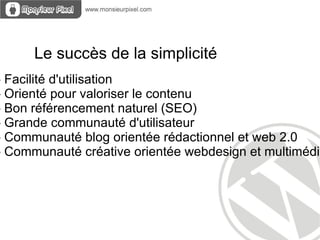 Le succès de la simplicité
- Facilité d'utilisation
- Orienté pour valoriser le contenu
- Bon référencement naturel (SEO)
- Grande communauté d'utilisateur
- Communauté blog orientée rédactionnel et web 2.0
- Communauté créative orientée webdesign et multimédia
 