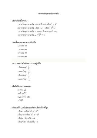 แบบทดสอบระบบจำนวนจริง
1.ข้อใดต่อไปนี้เป็นจริง
1. สำหรับทุกจำนวนจริง a และ bถ้ำ a < b แล้ว
2. สำหรับทุกจำนวนจริง a ถ้ำ 0 <a < 1 แล้ว 0< <a
3. สำหรับทุกจำนวนจริง a , b และ c ถ้ำ ab = ac แล้ว b =c
4. สำหรับทุกจำนวนจริง a,
2.รำกที่สองของ 5,625 ตรงกับข้อใด
1.55 และ -55
2.65 และ -65
3.75 และ -75
4.85 และ -85
3. 0. 𝟔̇ มำกกว่ำหรือน้อยกว่ำ 0.8 𝟑̇ อยู่เท่ำใด
1.น้อยกว่ำอยู่
1
6
2.มำกกว่ำอยู่
1
6
3.น้อยกว่ำอยู่
1
3
4.มำกกว่ำอยู่
1
3
4.ข้อใดเป็นจำนวนอตรรกยะ
ก.√2 x √2
ข.√2 + √2
ค.√2 (√2 + √2)
ง. √233
5.กำหนดให้ a,b เป็นจำนวนจริงใดๆข้อใดต่อไปนี้ถูก
1.ถ้ำ a< bแล้วจะได้ a2
< b2
2.ถ้ำ a<b<0แล้วจะได้ ab< a2
3.ถ้ำ |a|< |b| จะได้ a <b
4.ถ้ำ a2
< b2
แล้ว จะได้ a< b
 