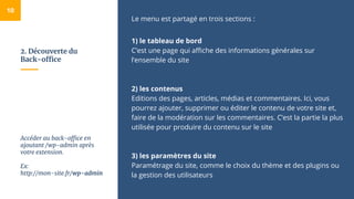2. Découverte du
Back-office
Le menu est partagé en trois sections :
1) le tableau de bord
C’est une page qui affiche des informations générales sur
l’ensemble du site
2) les contenus
Editions des pages, articles, médias et commentaires. Ici, vous
pourrez ajouter, supprimer ou éditer le contenu de votre site et,
faire de la modération sur les commentaires. C’est la partie la plus
utilisée pour produire du contenu sur le site
3) les paramètres du site
Paramétrage du site, comme le choix du thème et des plugins ou
la gestion des utilisateurs
10
Accéder au back-office en
ajoutant /wp-admin après
votre extension.
Ex:
http://mon-site.fr/wp-admin
 
