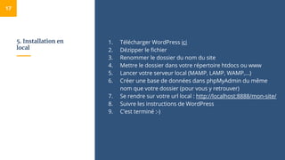 5. Installation en
local
1. Télécharger WordPress ici
2. Dézipper le fichier
3. Renommer le dossier du nom du site
4. Mettre le dossier dans votre répertoire htdocs ou www
5. Lancer votre serveur local (MAMP, LAMP, WAMP,...)
6. Créer une base de données dans phpMyAdmin du même
nom que votre dossier (pour vous y retrouver)
7. Se rendre sur votre url local : http://localhost:8888/mon-site/
8. Suivre les instructions de WordPress
9. C’est terminé :-)
17
 