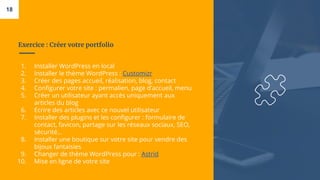 Exercice : Créer votre portfolio
1. Installer WordPress en local
2. Installer le thème WordPress : Customizr
3. Créer des pages accueil, réalisation, blog, contact
4. Configurer votre site : permalien, page d’accueil, menu
5. Créer un utilisateur ayant accès uniquement aux
articles du blog
6. Ecrire des articles avec ce nouvel utilisateur
7. Installer des plugins et les configurer : formulaire de
contact, favicon, partage sur les réseaux sociaux, SEO,
sécurité…
8. Installer une boutique sur votre site pour vendre des
bijoux fantaisies
9. Changer de thème WordPress pour : Astrid
10. Mise en ligne de votre site
18
 