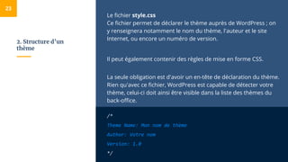 2. Structure d’un
thème
Le fichier style.css
Ce fichier permet de déclarer le thème auprès de WordPress ; on
y renseignera notamment le nom du thème, l'auteur et le site
Internet, ou encore un numéro de version.
Il peut également contenir des règles de mise en forme CSS.
La seule obligation est d'avoir un en-tête de déclaration du thème.
Rien qu'avec ce fichier, WordPress est capable de détecter votre
thème, celui-ci doit ainsi être visible dans la liste des thèmes du
back-office.
/*
Theme Name: Mon nom de thème
Author: Votre nom
Version: 1.0
*/
23
 
