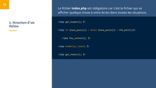 2. Structure d’un
thème
Le fichier index.php est obligatoire car c’est le fichier qui va
afficher quelque chose à votre écran dans toutes les situations.
<?php get_header(); ?>
<?php if (have_posts()) : while (have_posts()) : the_post();?>
<?php the_content(); ?>
<?php endwhile; endif; ?>
<?php get_footer(); ?>
25
 
