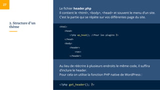 2. Structure d’un
thème
Le fichier header.php
Il contient le <html>, <body>, <head> et souvent le menu d’un site.
C’est la partie qui se répète sur vos différentes page du site.
<html>
<head>
<?php wp_head(); //Pour les plugins ?>
</head>
<body>
<header>
<nav>
</header>
Au lieu de réécrire à plusieurs endroits le même code, il suffira
d’inclure le header.
Pour cela on utilise la fonction PHP native de WordPress :
<?php get_header(); ?>
27
 