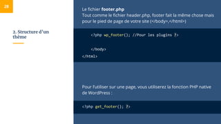 2. Structure d’un
thème
Le fichier footer.php
Tout comme le fichier header.php, footer fait la même chose mais
pour le pied de page de votre site (</body>,</html>)
<?php wp_footer(); //Pour les plugins ?>
</body>
</html>
Pour l’utiliser sur une page, vous utiliserez la fonction PHP native
de WordPress :
<?php get_footer(); ?>
28
 