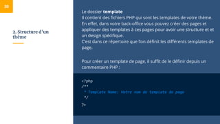2. Structure d’un
thème
Le dossier template
Il contient des fichiers PHP qui sont les templates de votre thème.
En effet, dans votre back-office vous pouvez créer des pages et
appliquer des templates à ces pages pour avoir une structure et et
un design spécifique.
C’est dans ce répertoire que l’on définit les différents templates de
page.
Pour créer un template de page, il suffit de le définir depuis un
commentaire PHP :
<?php
/**
* Template Name: Votre nom de template de page
*/
?>
30
 