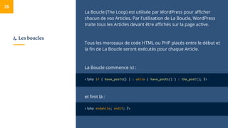 4. Les boucles
La Boucle (The Loop) est utilisée par WordPress pour afficher
chacun de vos Articles. Par l'utilisation de La Boucle, WordPress
traite tous les Articles devant être affichés sur la page active.
Tous les morceaux de code HTML ou PHP placés entre le début et
la fin de La Boucle seront exécutés pour chaque Article.
La Boucle commence ici :
<?php if ( have_posts() ) : while ( have_posts() ) : the_post(); ?>
et finit là :
<?php endwhile; endif; ?>
35
 
