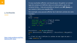 4. Les boucles
Si vous souhaitez afficher une boucle pour récupérer un certain
type de contenu et l’afficher dans un ordre précis, dans une
certaine limite,... Cela est possible en faisant une WP_Query ce
qui revient à faire une requête SQL.
Par exemple, vous pouvez afficher les 5 derniers articles de cette
manière :
<?php
$args = array(
'post_type' => 'post', //Type de contenu
'posts_per_page' => 5, // Limite
'orderby' => 'date', // Ordre
'order' => 'DESC'
);
$recentPosts = new WP_Query($args);
while ($recentPosts->have_posts()) : $recentPosts->the_post();
?>
<!--C’est ici que j’affiche le contenu de mon type de post-->
<?php endwhile; ?>
36
https://codex.wordpress.org/Class_
Reference/WP_Query
 