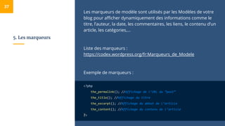 5. Les marqueurs
Les marqueurs de modèle sont utilisés par les Modèles de votre
blog pour afficher dynamiquement des informations comme le
titre, l’auteur, la date, les commentaires, les liens, le contenu d’un
article, les catégories,...
Liste des marqueurs :
https://codex.wordpress.org/fr:Marqueurs_de_Modele
Exemple de marqueurs :
<?php
the_permalink(); //Affichage de l’URL du “post”
the_title(); //Affichage du titre
the_excerpt(); //Affichage du début de l’article
the_content(); //Affichage du contenu de l’article
?>
37
 