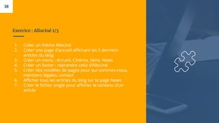 Exercice : Allociné 1/3
1. Créer un thème Allociné
2. Créer une page d’accueil affichant les 5 derniers
articles du blog
3. Créer un menu : Accueil, Cinéma, Série, News
4. Créer un footer : reprendre celui d’Allociné
5. Créer des modèles de pages pour qui sommes-nous,
mentions légales, contact
6. Afficher tous les articles du blog sur la page News
7. Créer le fichier single pour afficher le contenu d’un
article
38
 