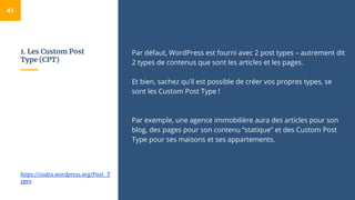 1. Les Custom Post
Type (CPT)
Par défaut, WordPress est fourni avec 2 post types – autrement dit
2 types de contenus que sont les articles et les pages.
Et bien, sachez qu’il est possible de créer vos propres types, se
sont les Custom Post Type !
Par exemple, une agence immobilière aura des articles pour son
blog, des pages pour son contenu “statique” et des Custom Post
Type pour ses maisons et ses appartements.
41
https://codex.wordpress.org/Post_T
ypes
 