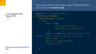 1. Les Custom Post
Type (CPT)
Vous pouvez créer le CPT que vous voulez, il suffit de le définir
dans votre fichier functions.php
add_action( 'init', 'create_post_type' );
function create_post_type() {
register_post_type( 'appartement',
array(
'labels' => array(
'name' => __( 'Appartements' ),
'singular_name' => __( 'Appartement' )
),
'supports' => array('title', 'editor'), //'title', 'editor',
'thumbnail', 'author', 'excerpt', 'revisions', 'page-attributes'
'public' => true,
'menu_icon' => 'dashicons-megaphone',
'has_archive' => true
)
);
}
42
https://codex.wordpress.org/Post_T
ypes
 