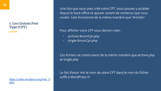 1. Les Custom Post
Type (CPT)
Une fois que vous avez créé votre CPT, vous pouvez y accéder
depuis le back-office et ajouter autant de contenus que vous
voulez. Cela fonctionne de la même manière que “Articles”.
Pour afficher votre CPT vous devrez créer :
▫ archive-$monCpt.php
▫ single-$monCpt.php
Ces fichiers se construisent de la même manière que archive.php
et single.php
Le fait d’avoir mis le nom de votre CPT dans le nom du fichier
suffit à WordPress !!!
43
https://codex.wordpress.org/Post_T
ypes
 