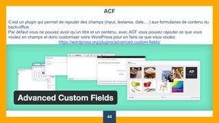 44
ACF
C’est un plugin qui permet de rajouter des champs (input, textarea, date,…) aux formulaires de contenu du
back-office.
Par défaut vous ne pouvez avoir qu’un titre et un contenu, avec ACF vous pouvez rajouter ce que vous
voulez en champs et donc customiser votre WordPress pour en faire ce que vous voulez.
https://wordpress.org/plugins/advanced-custom-fields/
 