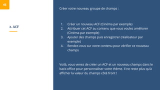 2. ACF
Créer votre nouveau groupe de champs :
1. Créer un nouveau ACF (Cinéma par exemple)
2. Attribuer cet ACF au contenu que vous voulez améliorer
(Cinéma par exemple)
3. Ajouter des champs puis enregistrer (réalisateur par
exemple)
4. Rendez-vous sur votre contenu pour vérifier ce nouveau
champs
Voilà, vous venez de créer un ACF et un nouveau champs dans le
back-office pour personnaliser votre thème. Il ne reste plus qu’à
afficher la valeur du champs côté front !
45
 