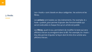 3. Hooks
Les « hooks » sont classés en deux catégories : les actions et les
filtres.
Les actions sont basées sur des événements. Par exemple, le «
hook » publish_post permet d'ajouter des fonctionnalités qui
seront exécutées à chaque fois qu'un article est publié.
Les filtres, quant à eux, permettent de modifier le texte qui sera
affiché à l'écran ou enregistré dans la BD. Par exemple, le « hook »
the_title permet d'ajuster la façon dont le titre d'un article sera
affiché à l'écran.
48
 