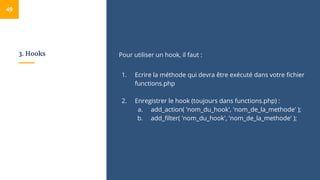3. Hooks Pour utiliser un hook, il faut :
1. Ecrire la méthode qui devra être exécuté dans votre fichier
functions.php
2. Enregistrer le hook (toujours dans functions.php) :
a. add_action( 'nom_du_hook', 'nom_de_la_methode' );
b. add_filter( 'nom_du_hook', 'nom_de_la_methode' );
49
 