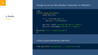 3. Hooks
Changer le nom du rôle utilisateur “Subscriber” en “Membre” :
<?php
function change_role_name() {
global $wp_roles;
if ( ! isset( $wp_roles ) )
$wp_roles = new WP_Roles();
$wp_roles->roles['subscriber']['name'] = 'Membre';
$wp_roles->role_names['subscriber'] = 'Membre';
}
add_action('init', 'change_role_name');
?>
Cacher la barre WordPress côté front :
<?php add_filter('show_admin_bar', '__return_false'); ?>
50
 