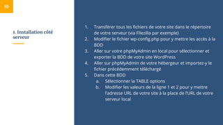 1. Installation côté
serveur
1. Transférer tous les fichiers de votre site dans le répertoire
de votre serveur (via Filezilla par exemple)
2. Modifier le fichier wp-config.php pour y mettre les accès à la
BDD
3. Aller sur votre phpMyAdmin en local pour sélectionner et
exporter la BDD de votre site WordPress
4. Aller sur phpMyAdmin de votre hébergeur et importez-y le
fichier précédemment téléchargé
5. Dans cette BDD
a. Sélectionner la TABLE options
b. Modifier les valeurs de la ligne 1 et 2 pour y mettre
l’adresse URL de votre site à la place de l’URL de votre
serveur local
55
 