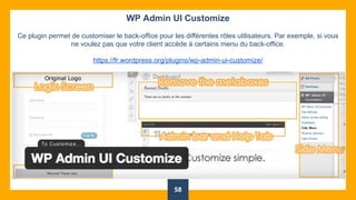 58
WP Admin UI Customize
Ce plugin permet de customiser le back-office pour les différentes rôles utilisateurs. Par exemple, si vous
ne voulez pas que votre client accède à certains menu du back-office.
https://fr.wordpress.org/plugins/wp-admin-ui-customize/
 