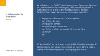 1. Présentation de
WordPress
WordPress est un CMS (Content Management System ou Système
de Gestion de Contenu en français), c’est-à-dire qu’il permet à
l’utilisateur (c'est-à-dire l’administrateur du site) de créer
facilement des pages de contenu, comme par exemple :
▫ la page de présentation d’une entreprise
▫ des articles de blog
▫ une page de contact
▫ un portfolio pour un artiste
▫ des fiches produits sur un site de vente en ligne
▫ un forum
▫ Etc
L’idée d’un CMS est de donner la possibilité de facilement créer du
contenu sur le site, sans avoir à mettre les mains dans le code ni
même avoir de connaissances techniques particulières.
7
Sortie de la v1 en 2004
 