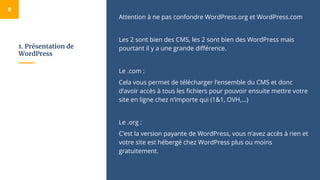 1. Présentation de
WordPress
Attention à ne pas confondre WordPress.org et WordPress.com
Les 2 sont bien des CMS, les 2 sont bien des WordPress mais
pourtant il y a une grande différence.
Le .com :
Cela vous permet de télécharger l’ensemble du CMS et donc
d’avoir accès à tous les fichiers pour pouvoir ensuite mettre votre
site en ligne chez n’importe qui (1&1, OVH,...)
Le .org :
C’est la version payante de WordPress, vous n’avez accès à rien et
votre site est hébergé chez WordPress plus ou moins
gratuitement.
8
 