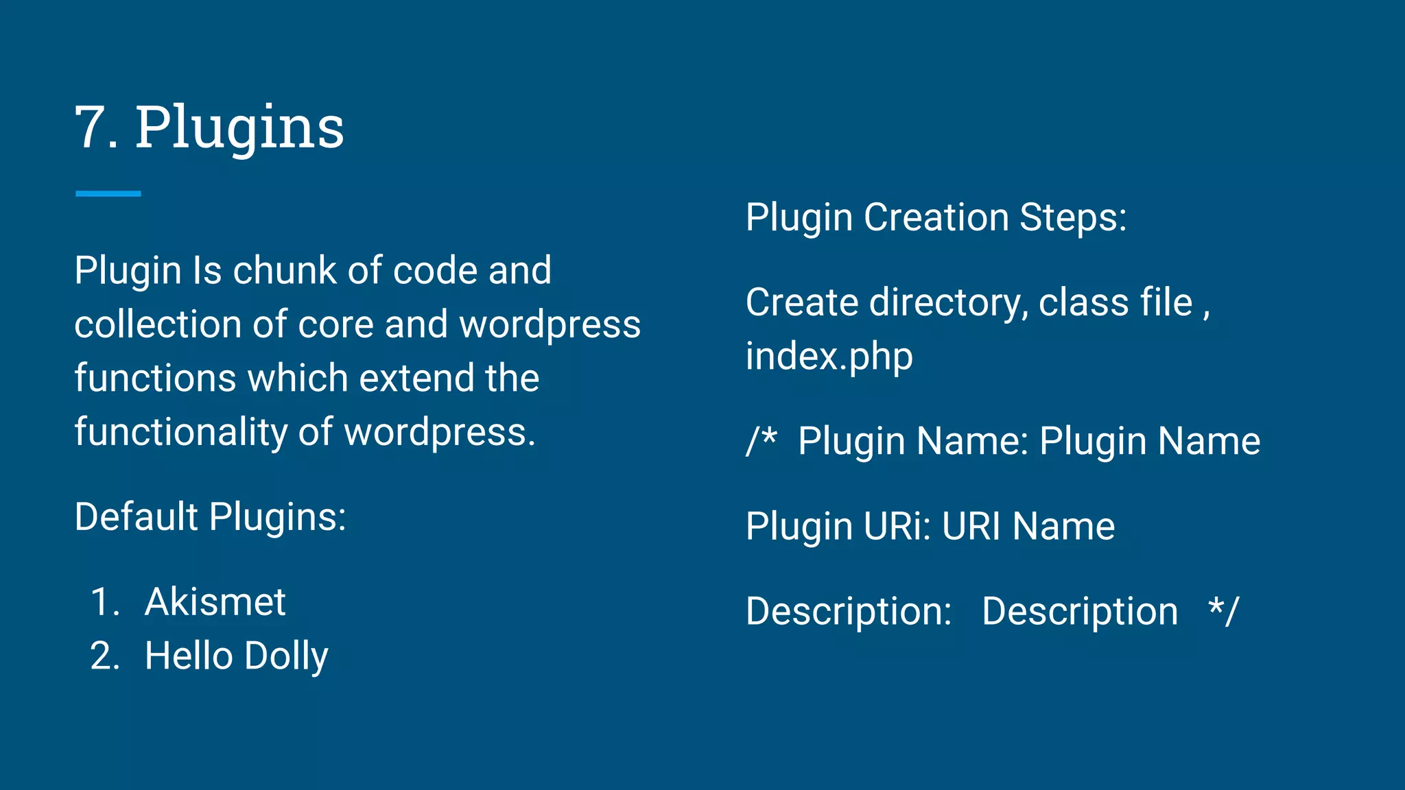 7. Plugins
Plugin Is chunk of code and
collection of core and wordpress
functions which extend the
functionality of wordpress.
Default Plugins:
1. Akismet
2. Hello Dolly
Plugin Creation Steps:
Create directory, class file ,
index.php
/* Plugin Name: Plugin Name
Plugin URi: URI Name
Description: Description */
 