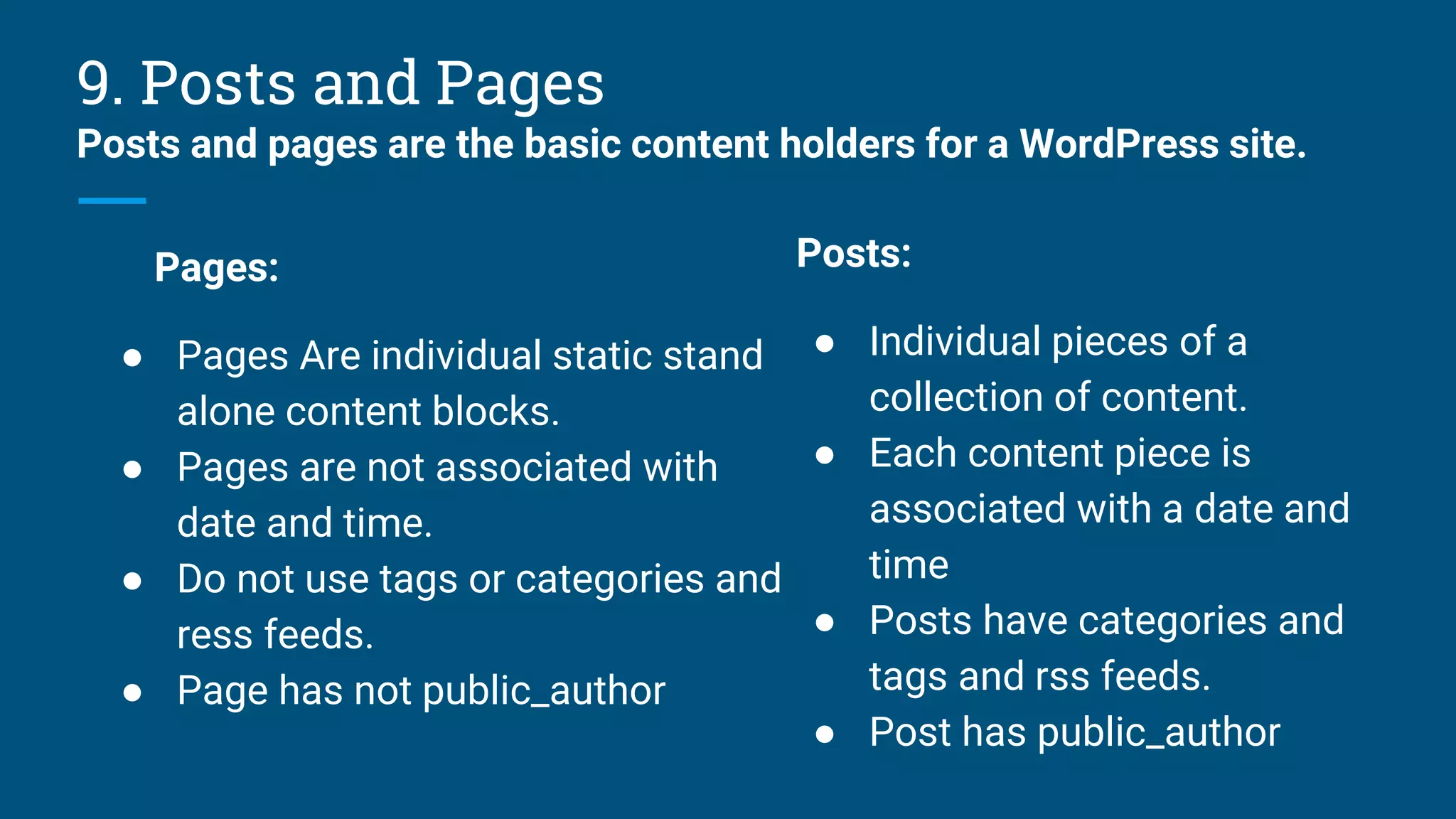 9. Posts and Pages
Posts and pages are the basic content holders for a WordPress site.
Pages:
● Pages Are individual static stand
alone content blocks.
● Pages are not associated with
date and time.
● Do not use tags or categories and
ress feeds.
● Page has not public_author
Posts:
● Individual pieces of a
collection of content.
● Each content piece is
associated with a date and
time
● Posts have categories and
tags and rss feeds.
● Post has public_author
 