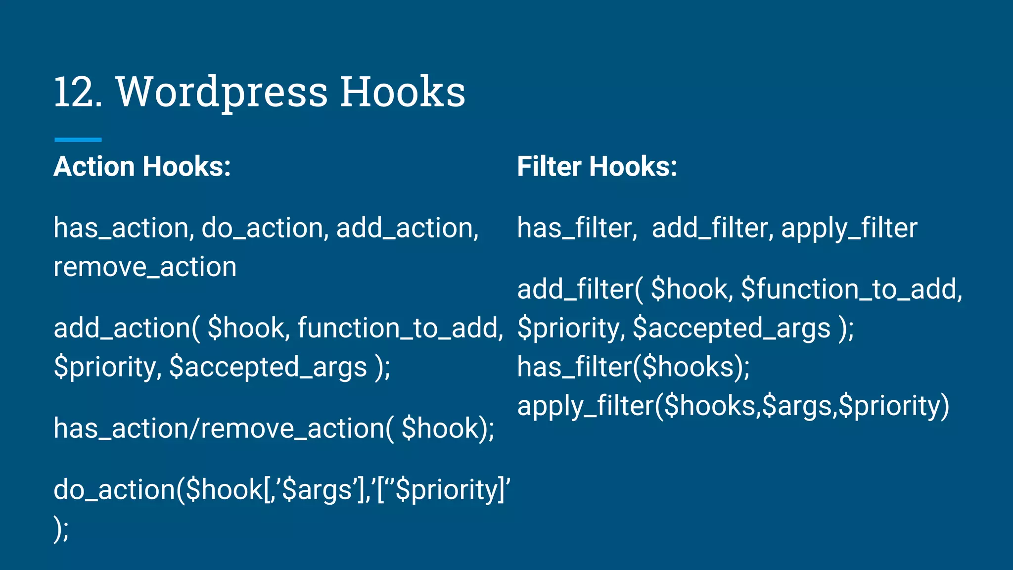 12. Wordpress Hooks
Action Hooks:
has_action, do_action, add_action,
remove_action
add_action( $hook, function_to_add,
$priority, $accepted_args );
has_action/remove_action( $hook);
do_action($hook[,’$args’],’[‘’$priority]’
);
Filter Hooks:
has_filter, add_filter, apply_filter
add_filter( $hook, $function_to_add,
$priority, $accepted_args );
has_filter($hooks);
apply_filter($hooks,$args,$priority)
 