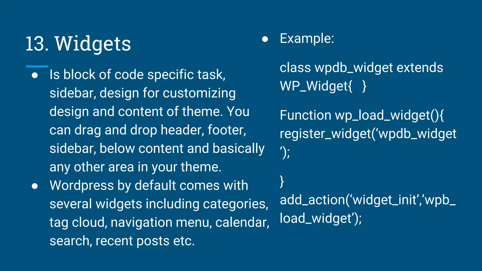 13. Widgets
● Is block of code specific task,
sidebar, design for customizing
design and content of theme. You
can drag and drop header, footer,
sidebar, below content and basically
any other area in your theme.
● Wordpress by default comes with
several widgets including categories,
tag cloud, navigation menu, calendar,
search, recent posts etc.
● Example:
class wpdb_widget extends
WP_Widget{ }
Function wp_load_widget(){
register_widget(‘wpdb_widget
’);
}
add_action(‘widget_init’,’wpb_
load_widget’);
 
