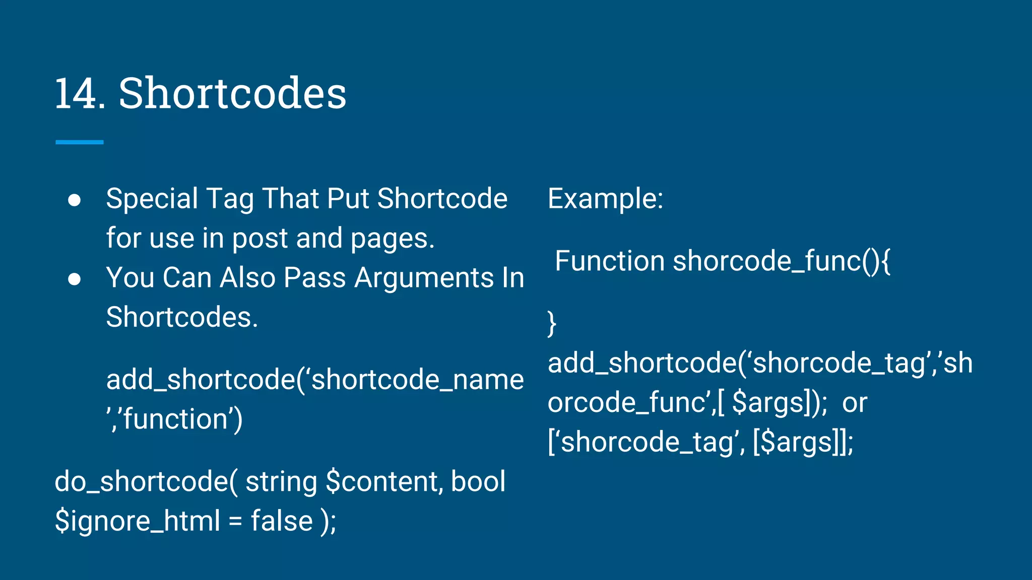 14. Shortcodes
● Special Tag That Put Shortcode
for use in post and pages.
● You Can Also Pass Arguments In
Shortcodes.
add_shortcode(‘shortcode_name
’,’function’)
do_shortcode( string $content, bool
$ignore_html = false );
Example:
Function shorcode_func(){
}
add_shortcode(‘shorcode_tag’,’sh
orcode_func’,[ $args]); or
[‘shorcode_tag’, [$args]];
 
