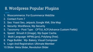 8. Wordpress Popular Plugins
1. Woocommerce: For Ecommerce WebSite
2. Contact Form 7
3. Seo: Yoast Seo, Jetpack, Google XML Site Map
4. Security: Wordfence, Wp Security
5. Taxonomy - Post Type : CPTUI, ACF(Advance Custom Fields)
6. Speed: Smush It (Image), Wp Super Cache.
7. Multi Language: WPML(pro), Polylang (free).
8. Page Builder: Wp- Bakery, Visual Composer
9. Login And Registration: Ultimate Member
10.Slider: Meta Slider, Revolution Slider
 