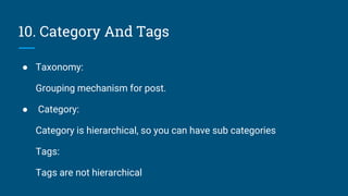 10. Category And Tags
● Taxonomy:
Grouping mechanism for post.
● Category:
Category is hierarchical, so you can have sub categories
Tags:
Tags are not hierarchical
 